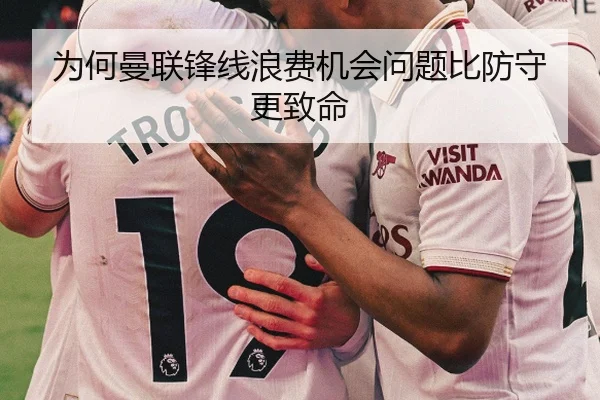 为何曼联锋线浪费机会问题比防守更致命